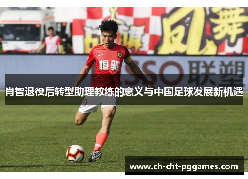 肖智退役后转型助理教练的意义与中国足球发展新机遇
