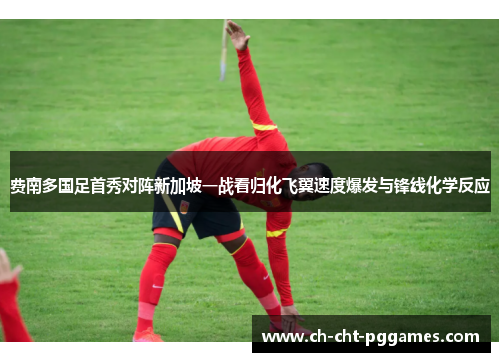 费南多国足首秀对阵新加坡一战看归化飞翼速度爆发与锋线化学反应