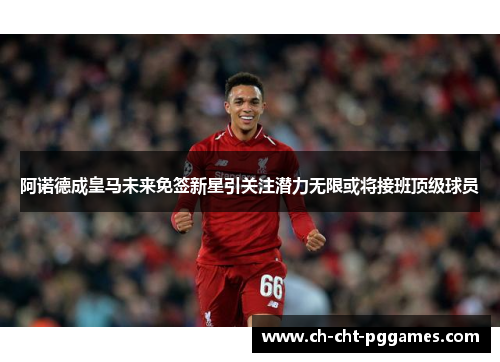 阿诺德成皇马未来免签新星引关注潜力无限或将接班顶级球员